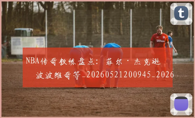 NBA传奇教练盘点：菲尔·杰克逊与波波维奇等_20260521200945_20260701215301