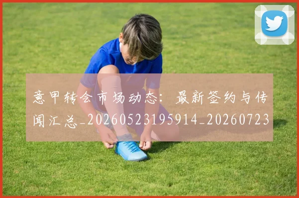 意甲转会市场动态：最新签约与传闻汇总_20260523195914_20260723180908