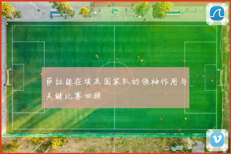 萨拉赫在埃及国家队的领袖作用与关键比赛回顾