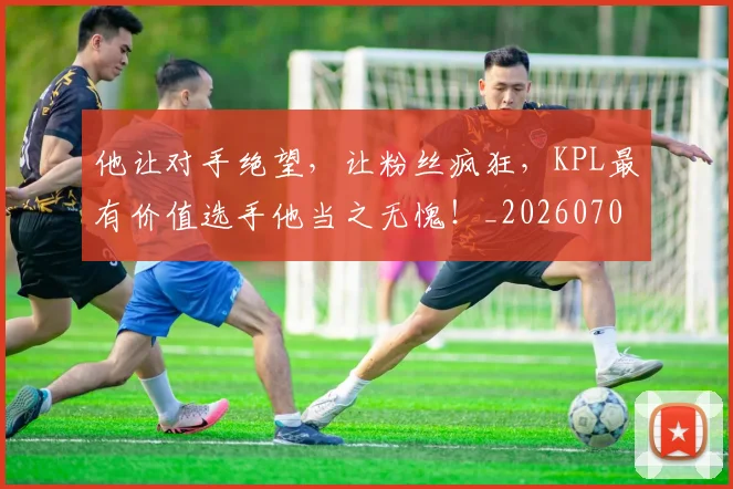 他让对手绝望,让粉丝疯狂,KPL最有价值选手他当之无愧!_20260703213712_20260718003027