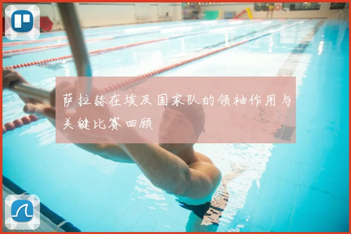 萨拉赫在埃及国家队的领袖作用与关键比赛回顾