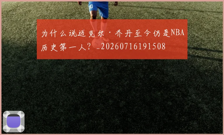 为什么说迈克尔·乔丹至今仍是NBA历史第一人？_20260716191508