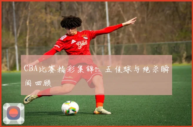 CBA比赛精彩集锦：五佳球与绝杀瞬间回顾
