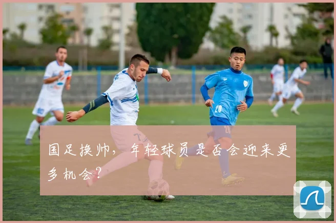 国足换帅，年轻球员是否会迎来更多机会？