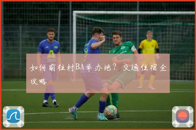 如何前往村BA举办地？交通住宿全攻略