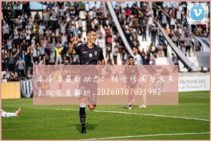 本泽马最新动态:转会传闻与未来去向深度解析_20260707021902