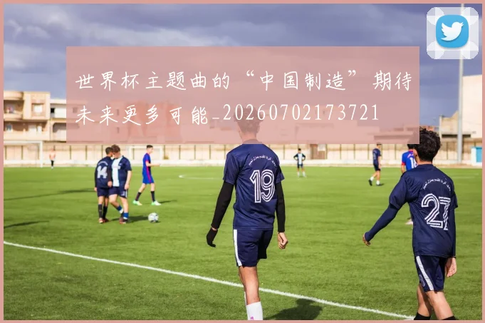 世界杯主题曲的“中国制造”期待未来更多可能_20260702173721