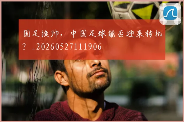 国足换帅,中国足球能否迎来转机?_20260527111906