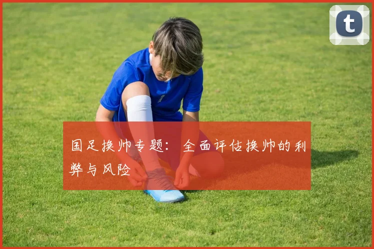 国足换帅专题：全面评估换帅的利弊与风险