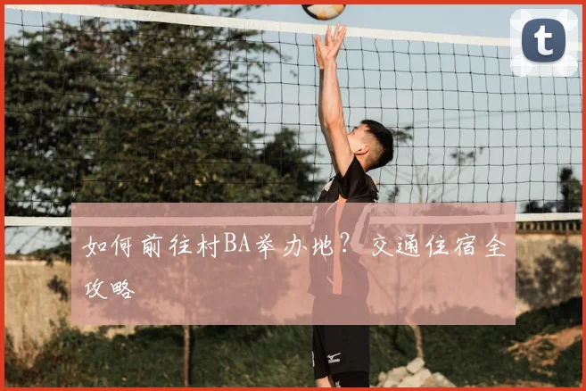 如何前往村BA举办地？交通住宿全攻略