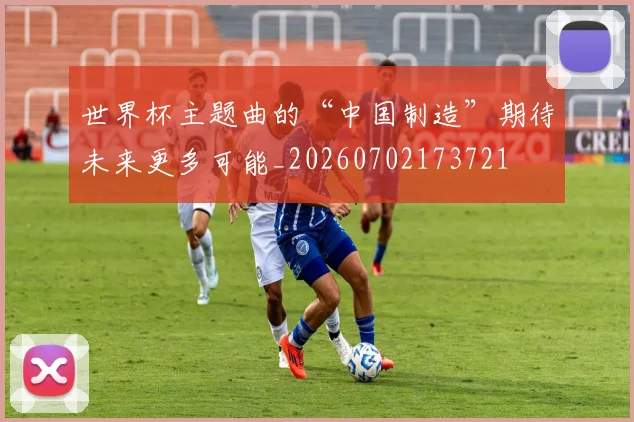世界杯主题曲的“中国制造”期待未来更多可能_20260702173721