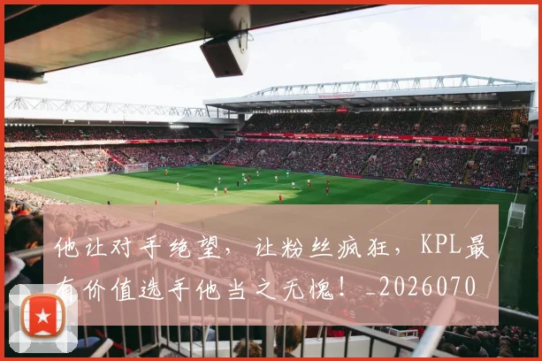 他让对手绝望,让粉丝疯狂,KPL最有价值选手他当之无愧!_20260703213712_20260718003027