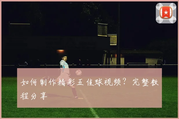如何制作精彩五佳球视频？完整教程分享