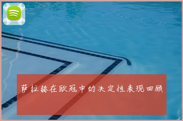 萨拉赫在欧冠中的决定性表现回顾