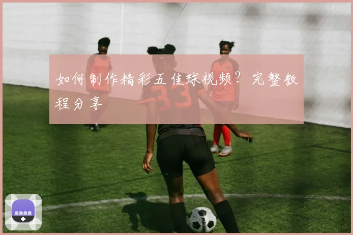 如何制作精彩五佳球视频？完整教程分享