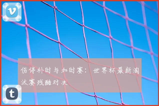 伤停补时与加时赛：世界杯最新淘汰赛残酷对决