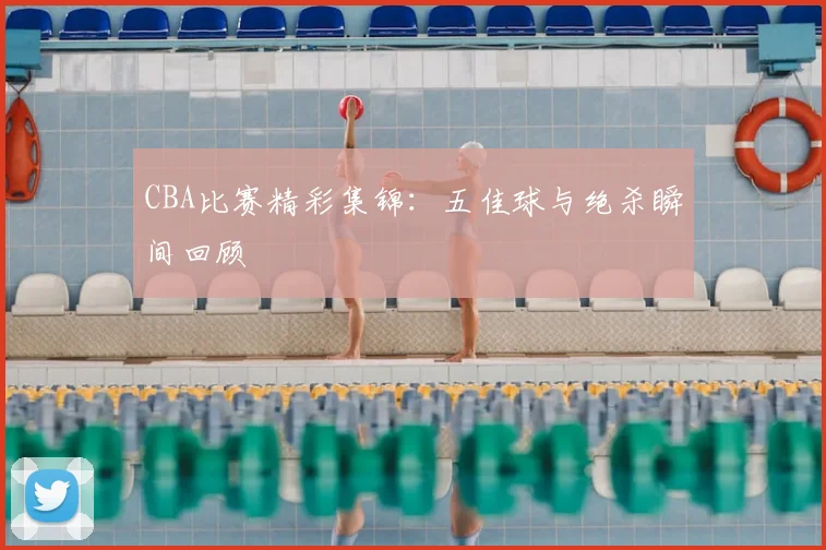 CBA比赛精彩集锦：五佳球与绝杀瞬间回顾