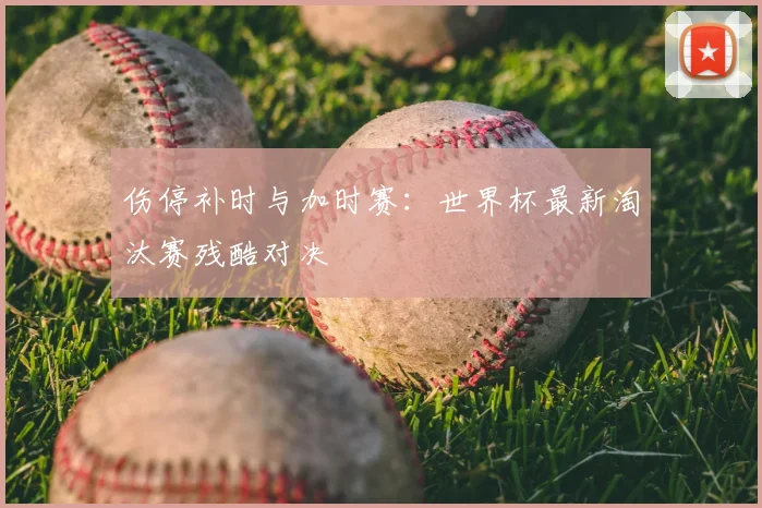 伤停补时与加时赛：世界杯最新淘汰赛残酷对决