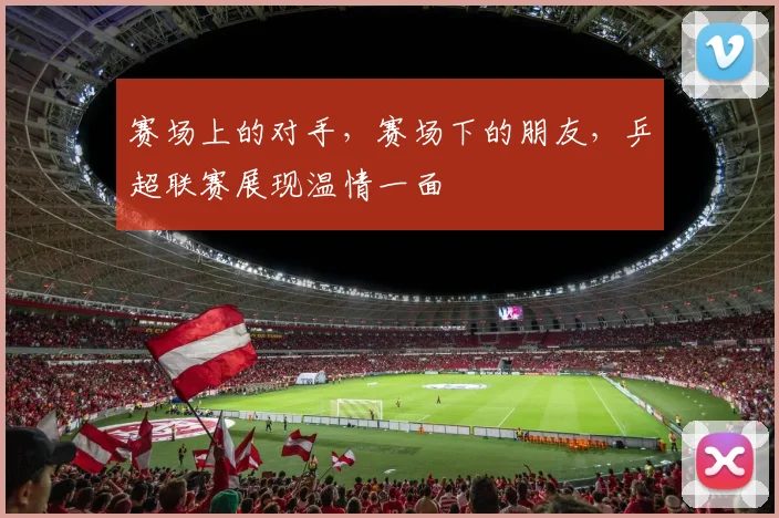 赛场上的对手，赛场下的朋友，乒超联赛展现温情一面