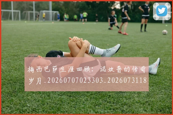 梅西巴萨生涯回顾：诺坎普的传奇岁月_20260707023303_20260731181302